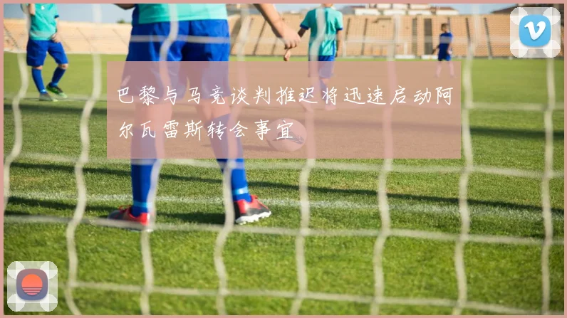 巴黎与马竞谈判推迟将迅速启动阿尔瓦雷斯转会事宜