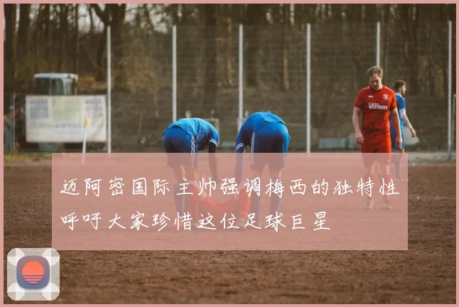 迈阿密国际主帅强调梅西的独特性呼吁大家珍惜这位足球巨星
