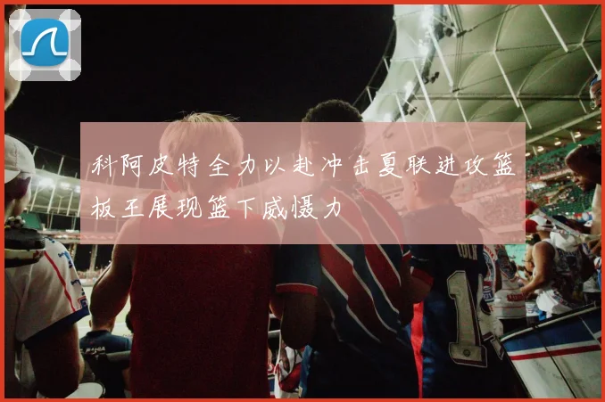 科阿皮特全力以赴冲击夏联进攻篮板王展现篮下威慑力