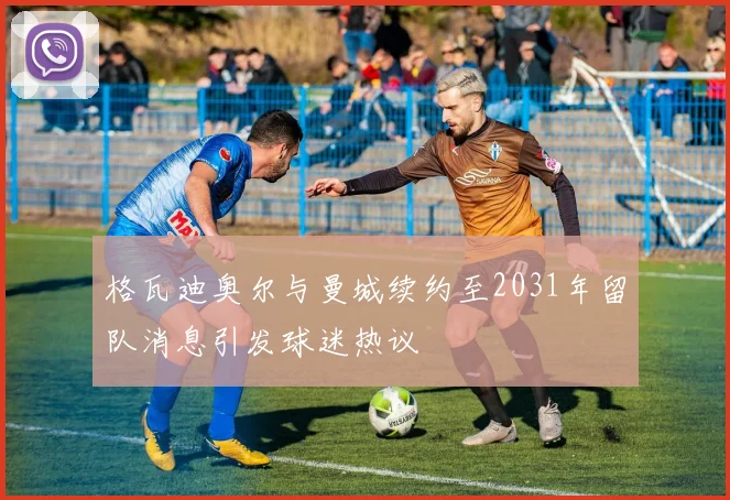 格瓦迪奥尔与曼城续约至2031年留队消息引发球迷热议