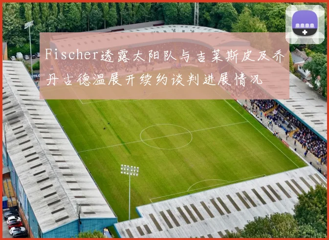 Fischer透露太阳队与吉莱斯皮及乔丹古德温展开续约谈判进展情况