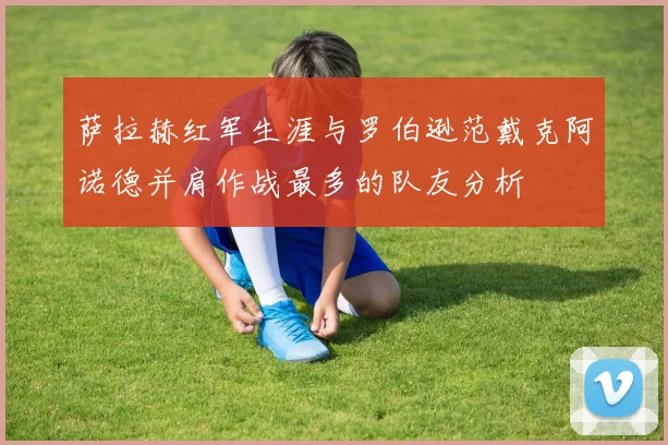 萨拉赫红军生涯与罗伯逊范戴克阿诺德并肩作战最多的队友分析