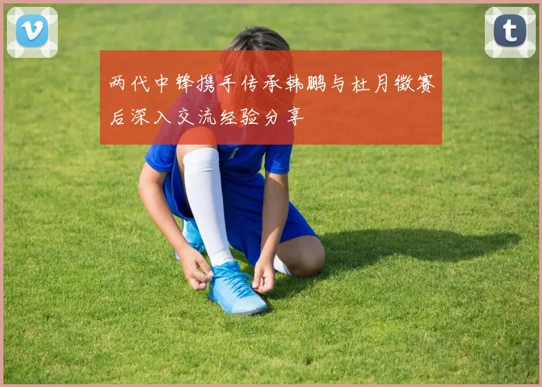 两代中锋携手传承韩鹏与杜月徵赛后深入交流经验分享