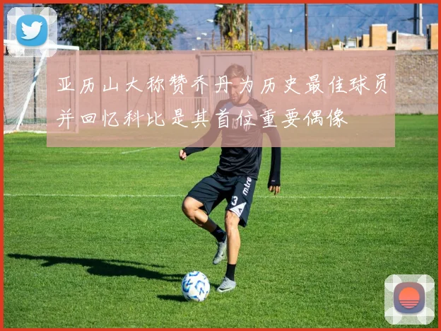 亚历山大称赞乔丹为历史最佳球员并回忆科比是其首位重要偶像