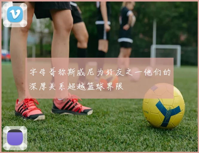 字母哥称斯威尼为好友之一他们的深厚关系超越篮球界限