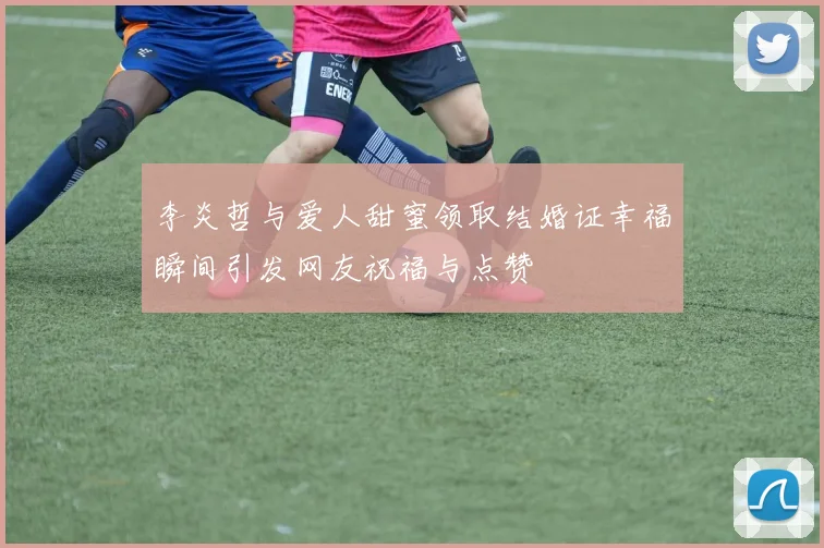 李炎哲与爱人甜蜜领取结婚证幸福瞬间引发网友祝福与点赞