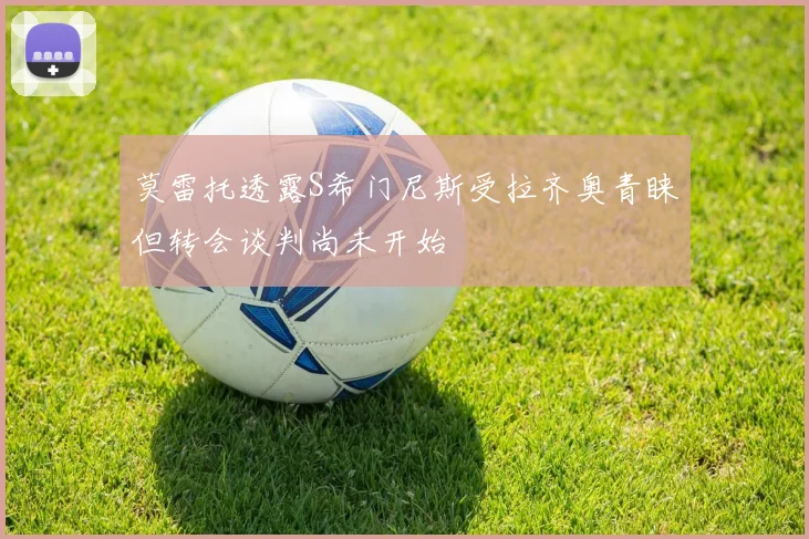 莫雷托透露S希门尼斯受拉齐奥青睐但转会谈判尚未开始