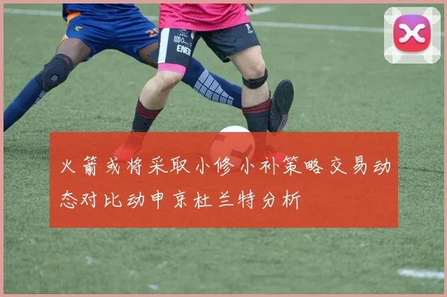 火箭或将采取小修小补策略交易动态对比动申京杜兰特分析