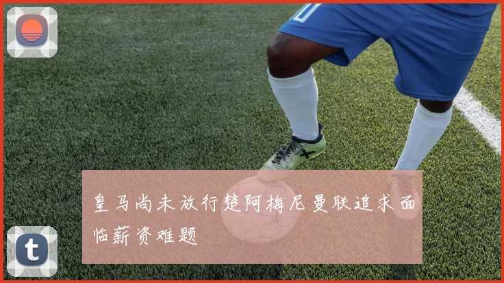 皇马尚未放行楚阿梅尼曼联追求面临薪资难题