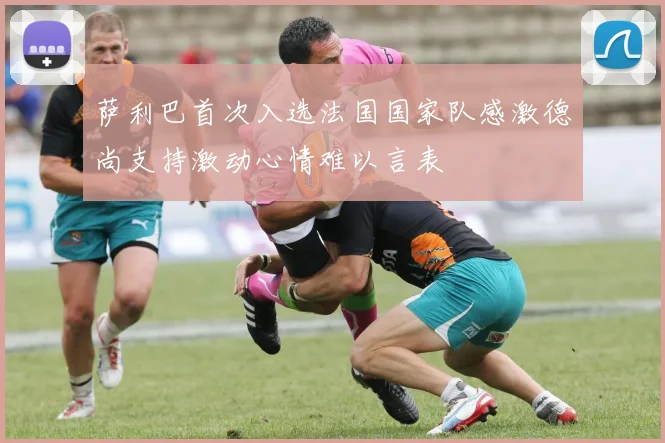 萨利巴首次入选法国国家队感激德尚支持激动心情难以言表