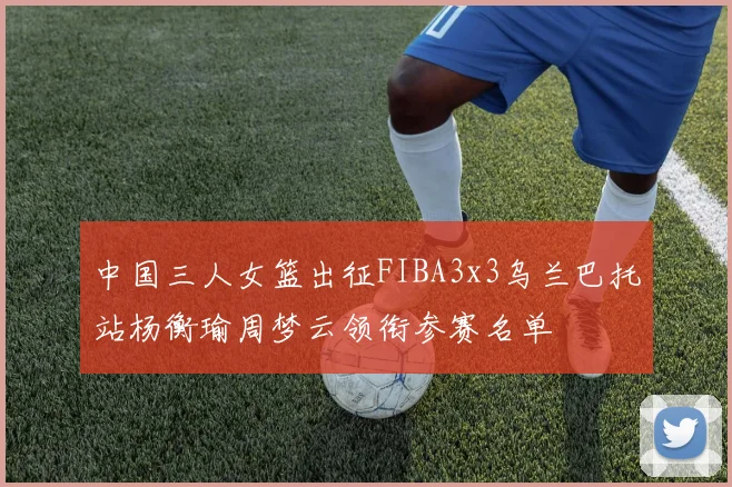 中国三人女篮出征FIBA3x3乌兰巴托站杨衡瑜周梦云领衔参赛名单