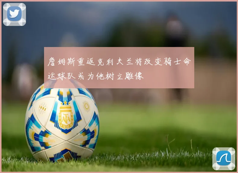 詹姆斯重返克利夫兰将改变骑士命运球队或为他树立雕像