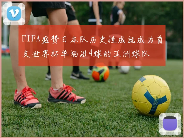 FIFA盛赞日本队历史性成就成为首支世界杯单场进4球的亚洲球队