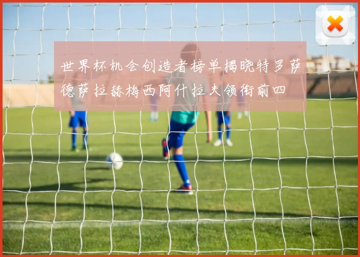 世界杯机会创造者榜单揭晓特罗萨德萨拉赫梅西阿什拉夫领衔前四
