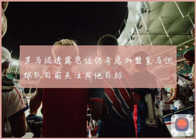 罗马诺透露恩佐仍考虑加盟皇马但球队目前关注其他目标