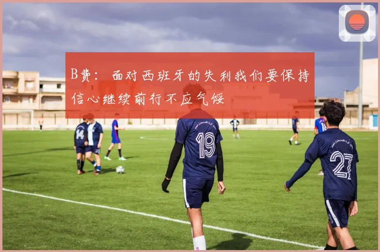 B费：面对西班牙的失利我们要保持信心继续前行不应气馁