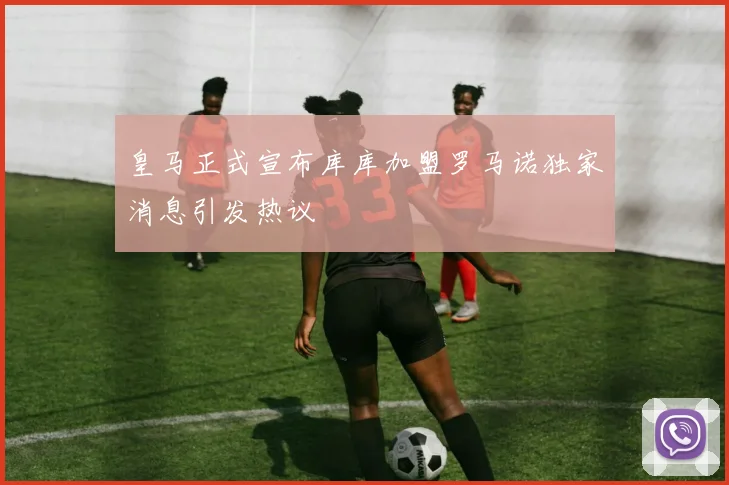 皇马正式宣布库库加盟罗马诺独家消息引发热议