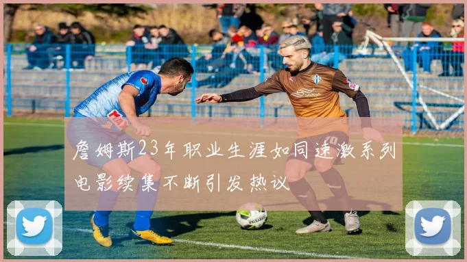 詹姆斯23年职业生涯如同速激系列电影续集不断引发热议