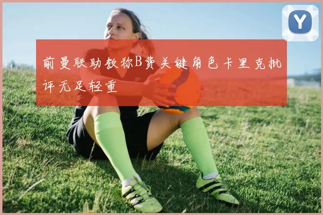 前曼联助教称B费关键角色卡里克批评无足轻重
