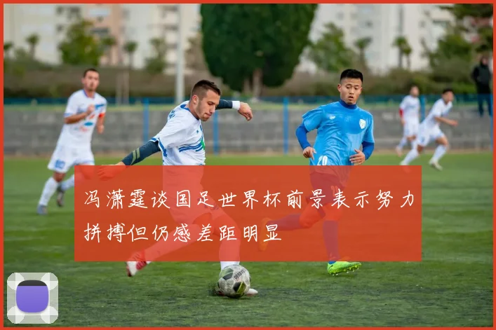 冯潇霆谈国足世界杯前景表示努力拼搏但仍感差距明显